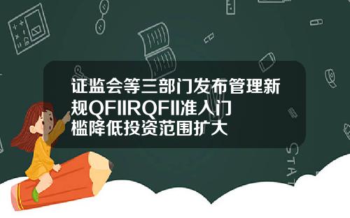 证监会等三部门发布管理新规QFIIRQFII准入门槛降低投资范围扩大