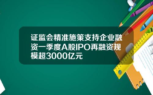 证监会精准施策支持企业融资一季度A股IPO再融资规模超3000亿元
