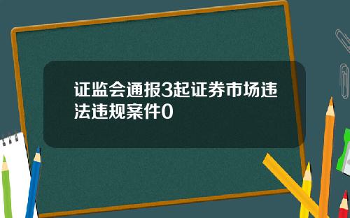 证监会通报3起证券市场违法违规案件0
