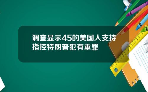 调查显示45的美国人支持指控特朗普犯有重罪