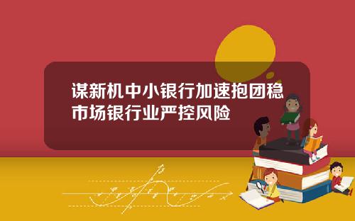 谋新机中小银行加速抱团稳市场银行业严控风险