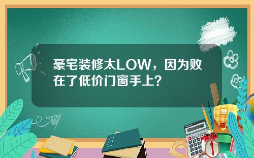 豪宅装修太LOW，因为败在了低价门窗手上？