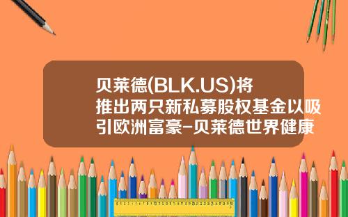 贝莱德(BLK.US)将推出两只新私募股权基金以吸引欧洲富豪-贝莱德世界健康科学基金