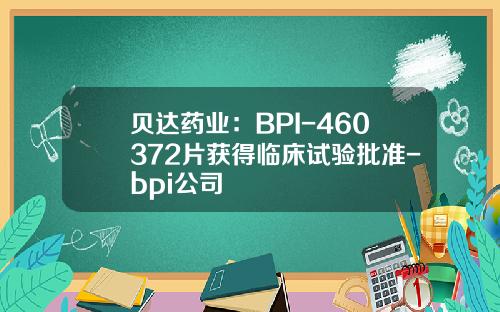 贝达药业：BPI-460372片获得临床试验批准-bpi公司