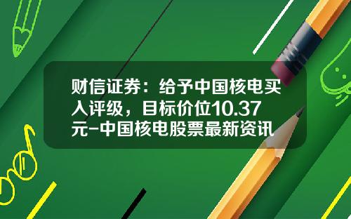 财信证券：给予中国核电买入评级，目标价位10.37元-中国核电股票最新资讯