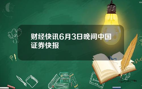 财经快讯6月3日晚间中国证券快报
