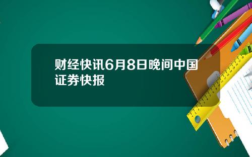财经快讯6月8日晚间中国证券快报
