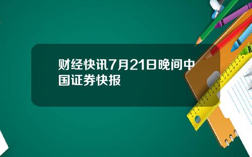 财经快讯7月21日晚间中国证券快报