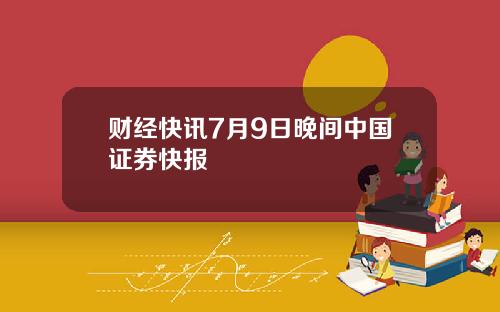财经快讯7月9日晚间中国证券快报