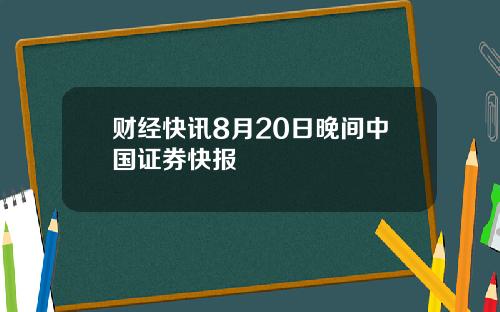 财经快讯8月20日晚间中国证券快报