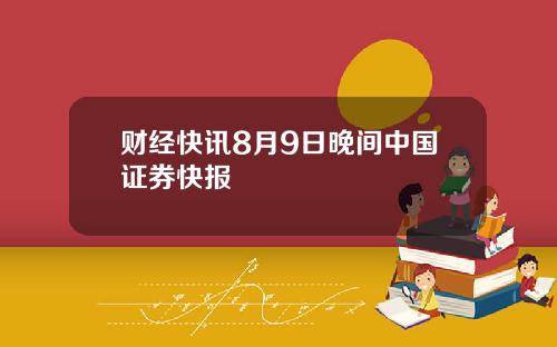 财经快讯8月9日晚间中国证券快报