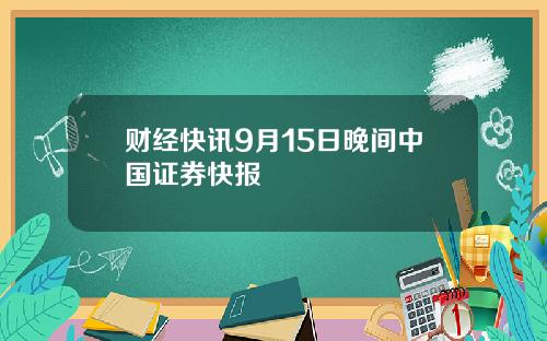 财经快讯9月15日晚间中国证券快报