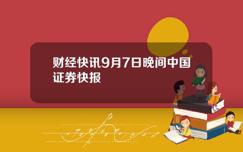 财经快讯9月7日晚间中国证券快报