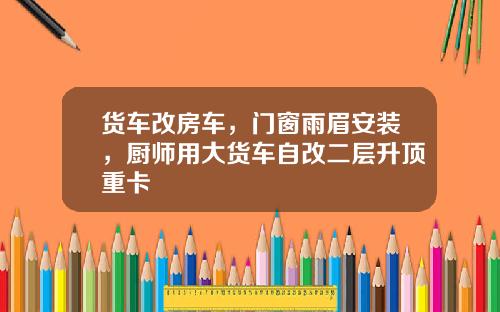 货车改房车，门窗雨眉安装，厨师用大货车自改二层升顶重卡