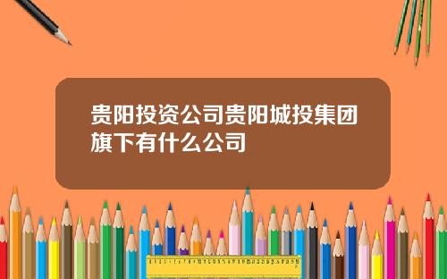 贵阳投资公司贵阳城投集团旗下有什么公司