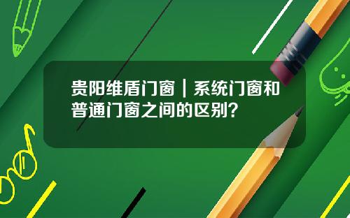 贵阳维盾门窗｜系统门窗和普通门窗之间的区别？