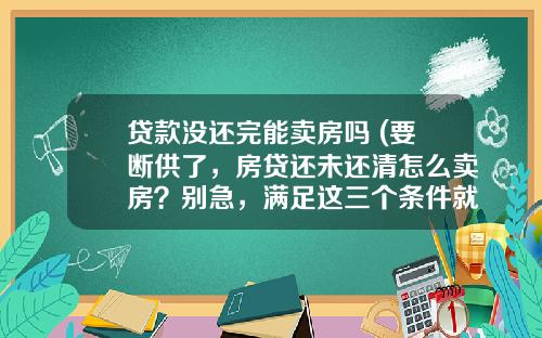 贷款没还完能卖房吗 (要断供了，房贷还未还清怎么卖房？别急，满足这三个条件就可以)