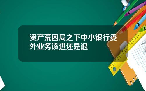 资产荒困局之下中小银行委外业务该进还是退