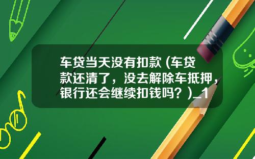车贷当天没有扣款 (车贷款还清了，没去解除车抵押，银行还会继续扣钱吗？)_1