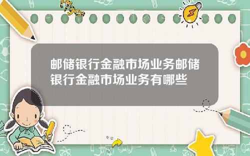 邮储银行金融市场业务邮储银行金融市场业务有哪些