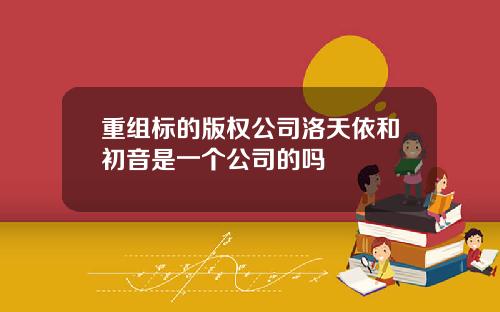 重组标的版权公司洛天依和初音是一个公司的吗