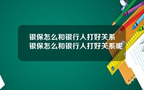银保怎么和银行人打好关系银保怎么和银行人打好关系呢