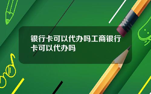 银行卡可以代办吗工商银行卡可以代办吗