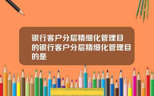 银行客户分层精细化管理目的银行客户分层精细化管理目的是