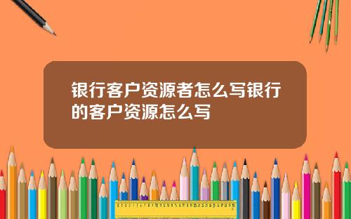 银行客户资源者怎么写银行的客户资源怎么写