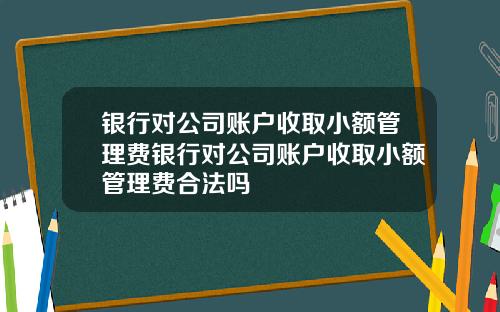 银行对公司账户收取小额管理费银行对公司账户收取小额管理费合法吗