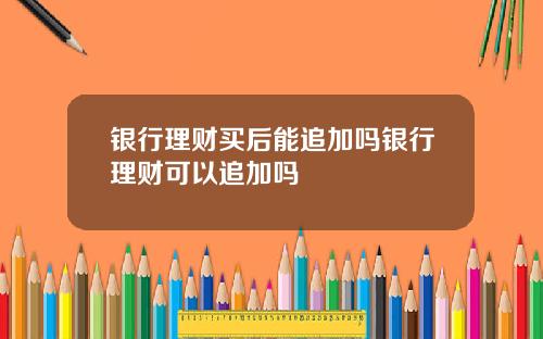 银行理财买后能追加吗银行理财可以追加吗