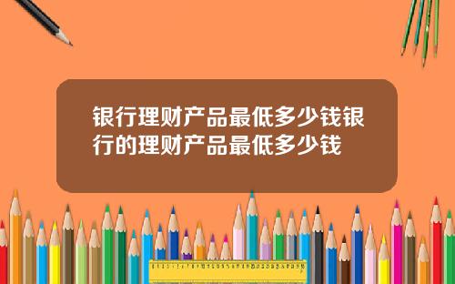 银行理财产品最低多少钱银行的理财产品最低多少钱