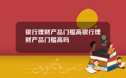 银行理财产品门槛高银行理财产品门槛高吗