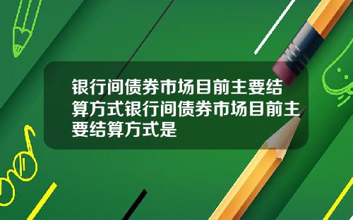 银行间债券市场目前主要结算方式银行间债券市场目前主要结算方式是