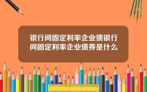 银行间固定利率企业债银行间固定利率企业债券是什么