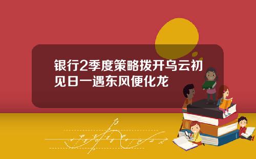 银行2季度策略拨开乌云初见日一遇东风便化龙