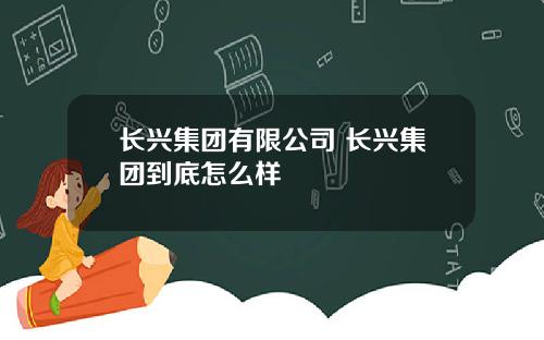 长兴集团有限公司 长兴集团到底怎么样