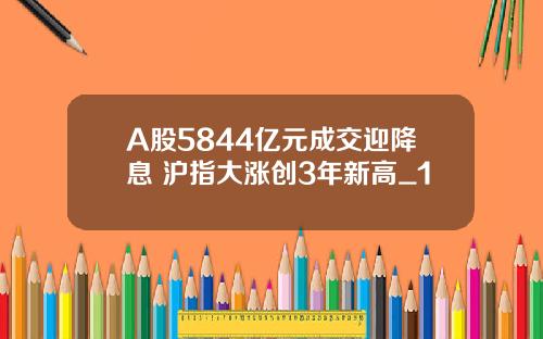 A股5844亿元成交迎降息 沪指大涨创3年新高_1