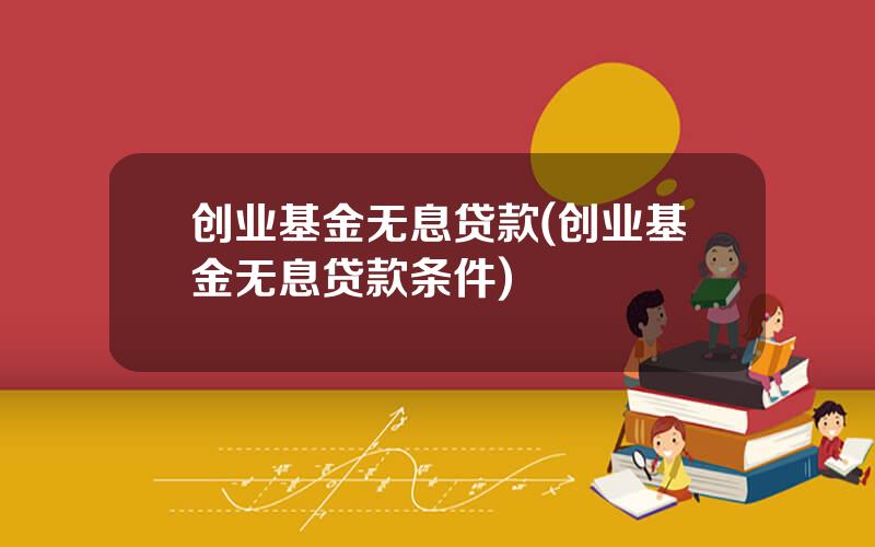 创业基金无息贷款(创业基金无息贷款条件)