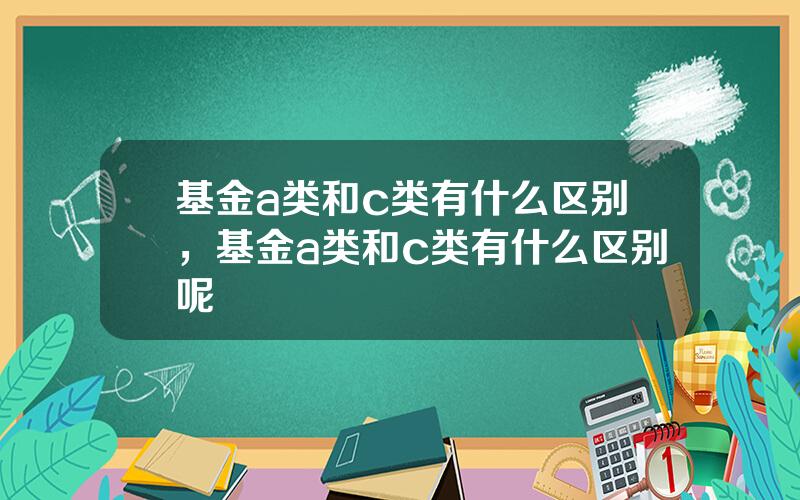 基金a类和c类有什么区别，基金a类和c类有什么区别呢