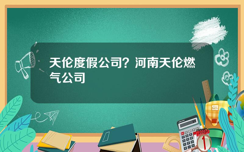 天伦度假公司？河南天伦燃气公司