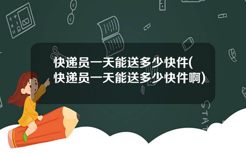 快递员一天能送多少快件(快递员一天能送多少快件啊)