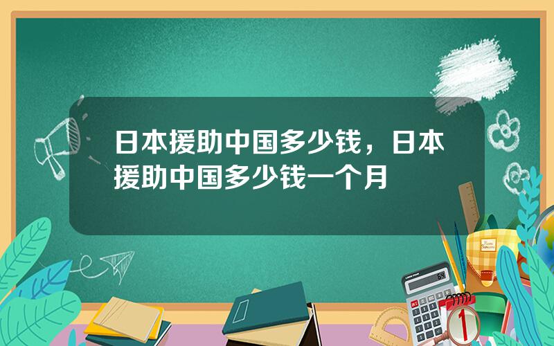 日本援助中国多少钱，日本援助中国多少钱一个月