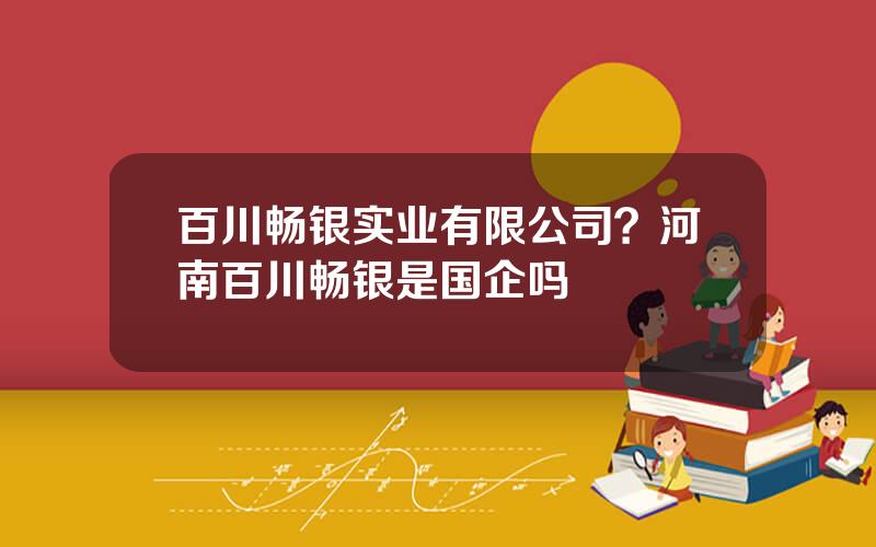 百川畅银实业有限公司？河南百川畅银是国企吗