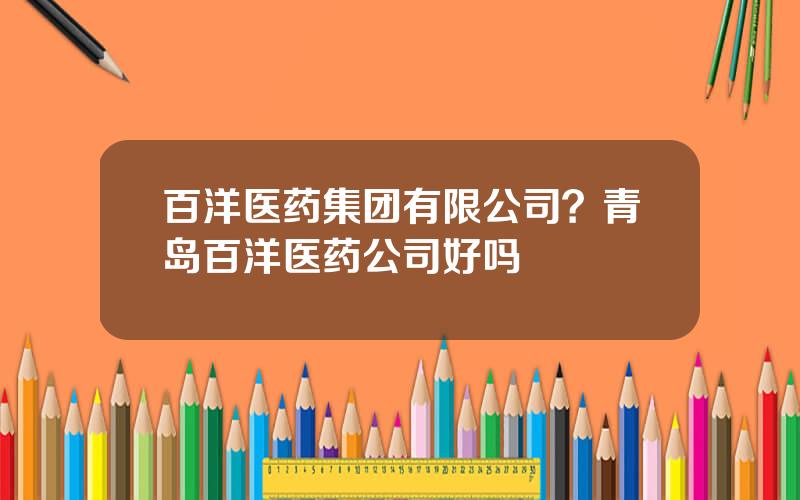 百洋医药集团有限公司？青岛百洋医药公司好吗