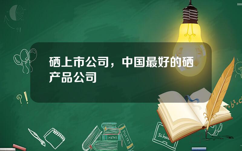 硒上市公司，中国最好的硒产品公司