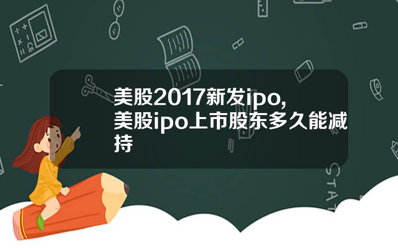 美股2017新发ipo,美股ipo上市股东多久能减持