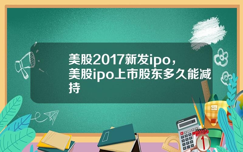 美股2017新发ipo，美股ipo上市股东多久能减持