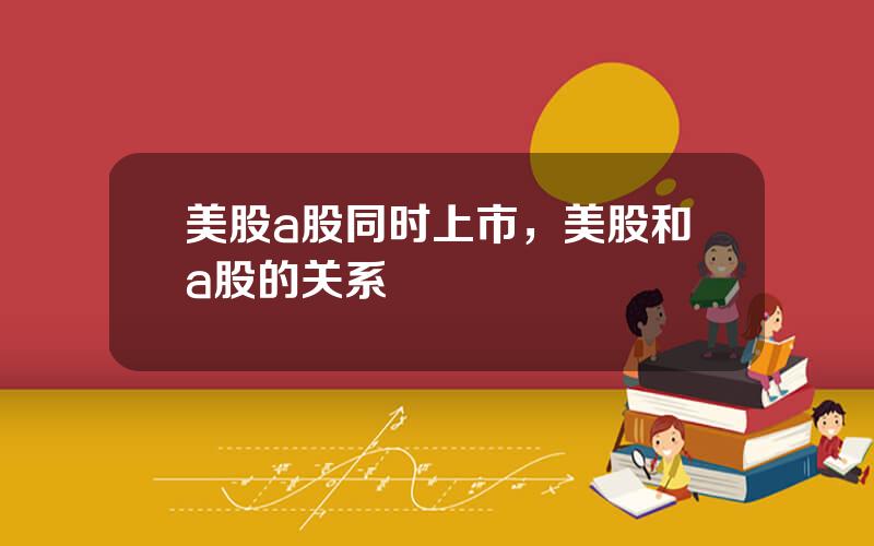 美股a股同时上市，美股和a股的关系