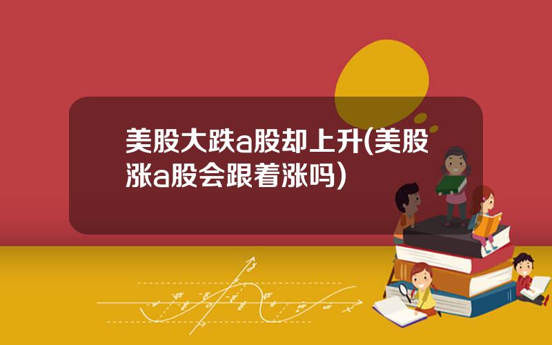 美股大跌a股却上升(美股涨a股会跟着涨吗)